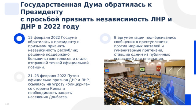Государственная Дума обратилась к Президенту с просьбой признать независимость ЛНР и ДНР в 2022 году 15 февраля 2022 Госдума обратилась к президенту с призывом признать независимость республик; решение поддержано большинством голосов и стало отправной точкой официальной позиции. В аргументации подчёркивались сообщения о преступлениях против мирных жителей и гуманитарные претензии, ставшие одним из публичных оснований для признания. 21–23 февраля 2022 Путин официально признал ДНР и ЛНР, ссылаясь на угрозу «блицкрига» со стороны Киева и необходимость защиты населения Донбасса.  10 