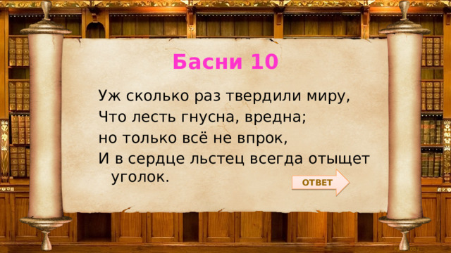 Басни 10 Уж сколько раз твердили миру, Что лесть гнусна, вредна; но только всё не впрок, И в сердце льстец всегда отыщет уголок. ОТВЕТ 