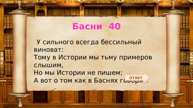 Басни 40  У сильного всегда бессильный виноват:  Тому в Истории мы тьму примеров слышим,  Но мы Истории не пишем;  А вот о том как в Баснях говорят. ОТВЕТ 