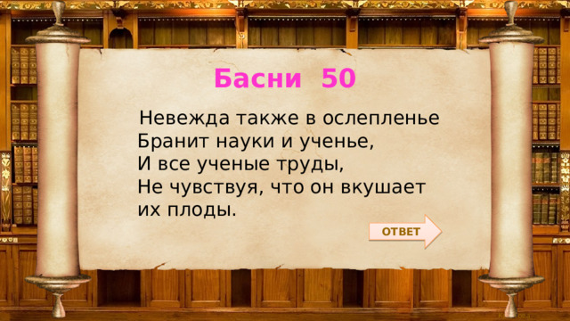 Басни 50  Невежда также в ослепленье  Бранит науки и ученье,  И все ученые труды,  Не чувствуя, что он вкушает их плоды. ОТВЕТ 