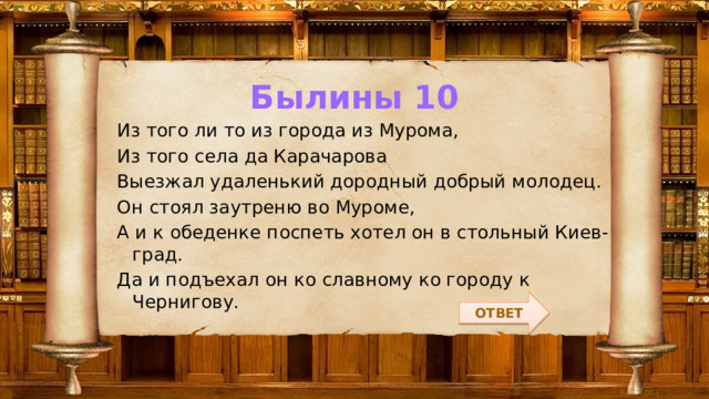 Былины 10 Из того ли то из города из Мурома, Из того села да Карачарова Выезжал удаленький дородный добрый молодец. Он стоял заутреню во Муроме, А и к обеденке поспеть хотел он в стольный Киев-град. Да и подъехал он ко славному ко городу к Чернигову. ОТВЕТ 
