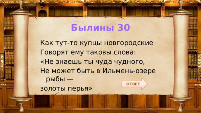 Былины 30 Как тут-то купцы новгородские Говорят ему таковы слова: «Не знаешь ты чуда чудного, Не может быть в Ильмень-озере рыбы — золоты перья» ОТВЕТ 