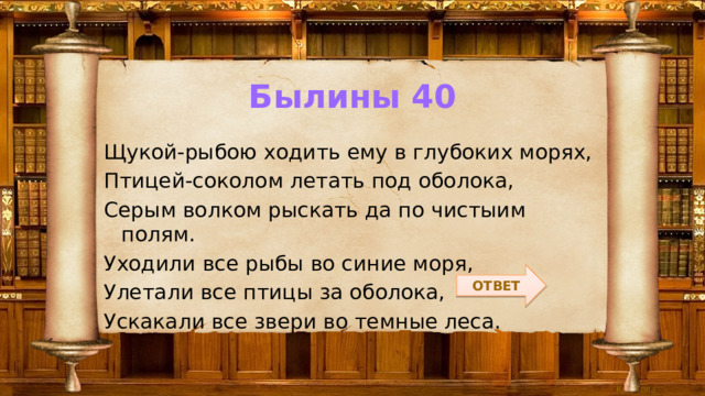 Былины 40 Щукой-рыбою ходить ему в глубоких морях, Птицей-соколом летать под оболока, Серым волком рыскать да по чистыим полям. Уходили все рыбы во синие моря, Улетали все птицы за оболока, Ускакали все звери во темные леса. ОТВЕТ 