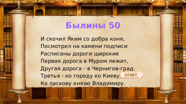Былины 50 И скочил Яким со добра коня, Посмотрел на камени подписи Расписаны дороги широкие Первая дорога в Муром лежит, Другая дорога - в Чернигов-град. Третья - ко городу ко Киеву, Ко ласкову князю Владимиру. ОТВЕТ 