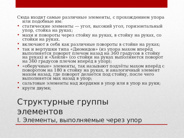Сюда входят самые различные элементы, с прохождением упора или подобные им: статические элементы — угол, высокий угол, горизонтальный упор, стойка на руках; махи и повороты через стойку на руках, в стойку на руках, со стойки на руках. включают в себя как различные повороты в стойке на руках; так и вертушки типа «Диомидов» (из упора махом вперёд выполняется поворот плечом назад на 360 градусов в стойку на руках) и «Хейли» (со стойки на руках выполняется поворот на 360 градусов плечом вперёд в упор); «оберучные» элементы, так называют подлёты махом вперёд с поворотом на 180 в стойку на руках, и аналогичный элемент махом назад, где поворот делается под стойку, после чего выполняется мах назад в упор; сальтовые элементы над жердями в упор или в упор на руки; круги двумя; Структурные группы элементов  I. Элементы, выполняемые через упор 