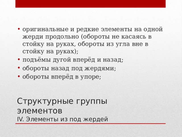оригинальные и редкие элементы на одной жерди продольно (обороты не касаясь в стойку на руках, обороты из угла вне в стойку на руках); подъёмы дугой вперёд и назад; обороты назад под жердями; обороты вперёд в упоре; Структурные группы элементов  IV. Элементы из под жердей 