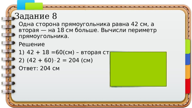 Задание 8 Одна сторона прямоугольника равна 42 см, а вторая — на 18 см больше. Вычисли периметр прямоугольника. Решение 42 + 18 =60(см) – вторая сторона (42 + 60)  2 = 204 (см) Ответ: 204 см 