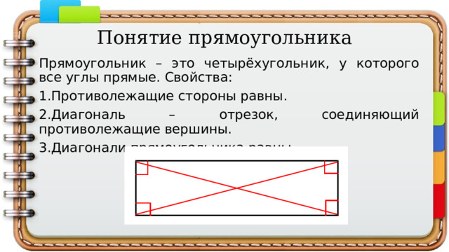 Понятие прямоугольника Прямоугольник – это четырёхугольник, у которого все углы прямые. Свойства: 1.Противолежащие стороны равны. 2.Диагональ – отрезок, соединяющий противолежащие вершины. 3.Диагонали прямоугольника равны. 