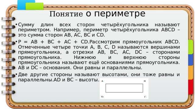 Понятие о периметре Сумму длин всех сторон четырёхугольника называют периметром. Например, периметр четырёхугольника ABCD – это сумма сторон АВ, АС, ВС и CD. Р = АВ + ВС + АС + СD.Рассмотрим прямоугольник АBCD. Отмеченные четыре точки А, В, С, D называются вершинами прямоугольника, а отрезки АВ, ВС, АС, DC – сторонами прямоугольника. Нижнюю и верхнюю стороны прямоугольника называют ещё основаниями прямоугольника. АВ и DC – основания. Они равны и параллельны. Две другие стороны называют высотами, они тоже равны и параллельны.AD и ВС – высоты. 