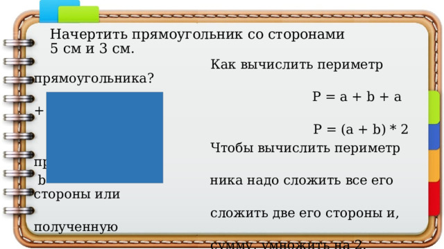 Начертить прямоугольник со сторонами  5 см и 3 см.  Как вычислить периметр прямоугольника?  а Р = a + b + a + b;  Р = (a + b) * 2  Чтобы вычислить периметр прямоуголь-  b ника надо сложить все его стороны или  сложить две его стороны и, полученную  сумму, умножить на 2. Чтобы найти  площадь надо перемножить смежные  стороны, то есть S=a*b 