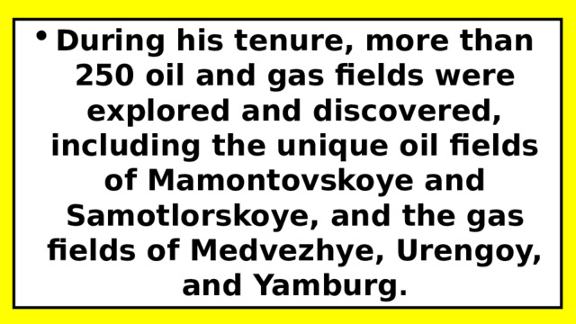 During his tenure, more than 250 oil and gas fields were explored and discovered, including the unique oil fields of Mamontovskoye and Samotlorskoye, and the gas fields of Medvezhye, Urengoy, and Yamburg . 