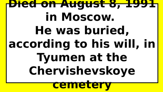 Died on August 8, 1991 in Moscow.  He was buried, according to his will, in Tyumen at the Chervishevskoye cemetery 