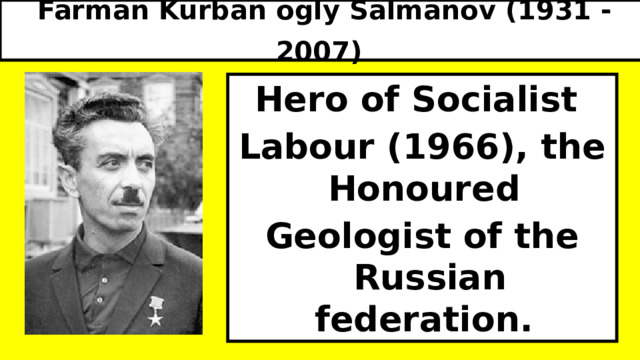Farman Kurban ogly Salmanov (1931 - 2007)  Hero of Socialist Labour (1966), the Honoured Geologist of the Russian federation. 