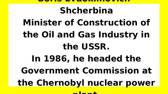 Boris Evdokimovich Shcherbina  Minister of Construction of the Oil and Gas Industry in the USSR.  In 1986, he headed the Government Commission at the Chernobyl nuclear power plant. 