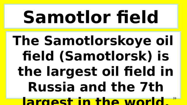 Samotlor field The Samotlorskoye oil field (Samotlorsk) is the largest oil field in Russia and the 7th largest in the world.  