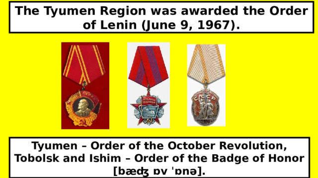 The Tyumen Region was awarded the Order of Lenin (June 9, 1967). Tyumen – Order of the October Revolution, Tobolsk and Ishim – Order of the Badge of Honor [bæʤ ɒv ˈɒnə].  
