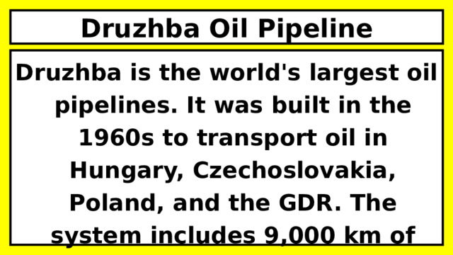 Druzhba Oil Pipeline Druzhba is the world's largest oil pipelines. It was built in the 1960s to transport oil in Hungary, Czechoslovakia, Poland, and the GDR. The system includes 9,000 km of pipelines.  