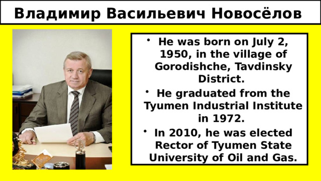 Владимир Васильевич Новосёлов  He was born on July 2, 1950, in the village of Gorodishche, Tavdinsky District. He graduated from the Tyumen Industrial Institute in 1972. In 2010, he was elected Rector of Tyumen State University of Oil and Gas. 