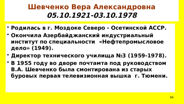 Шевченко Вера Александровна  05.10.1921-03.10.1978 Родилась в г. Моздоке Северо - Осетинской АССР. Окончила Азербайджанский индустриальный институт по специальности «Нефтепромысловое дело» (1949). Директор технического училища №3 (1959-1978). В 1955 году во дворе почтамта под руководством В.А. Шевченко была смонтирована из старых буровых первая телевизионная вышка г. Тюмени.  