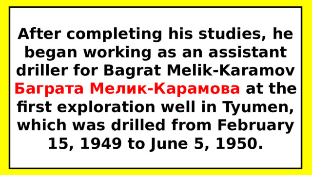 After completing his studies, he began working as an assistant driller for Bagrat Melik-Karamov Баграта Мелик-Карамова  at the first exploration well in Tyumen, which was drilled from February 15, 1949 to June 5, 1950. 