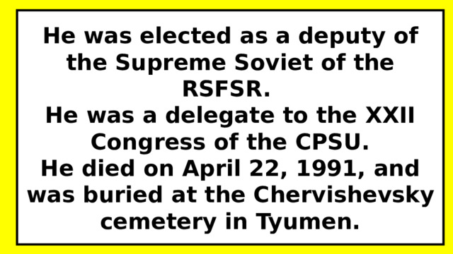 He was elected as a deputy of the Supreme Soviet of the RSFSR.  He was a delegate to the XXII Congress of the CPSU.  He died on April 22, 1991, and was buried at the Chervishevsky cemetery in Tyumen. 