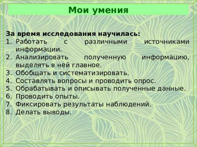 Мои умения За время исследования научилась: Работать с различными источниками информации. Анализировать полученную информацию, выделять в ней главное. Обобщать и систематизировать. Составлять вопросы и проводить опрос. Обрабатывать и описывать полученные данные. Проводить опыты. Фиксировать результаты наблюдений. Делать выводы. 