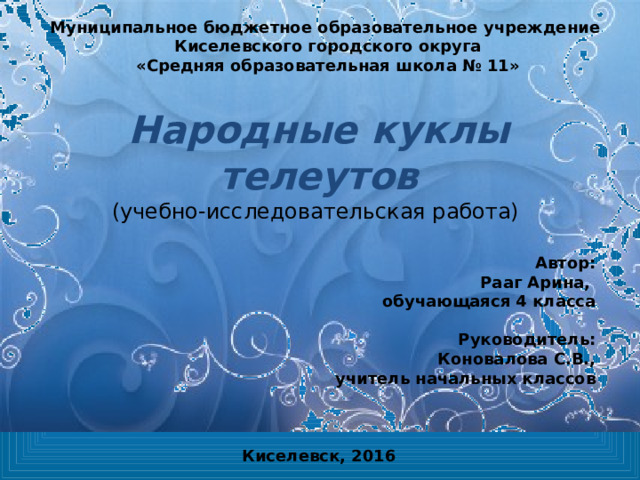 Муниципальное бюджетное образовательное учреждение Киселевского городского округа «Средняя образовательная школа № 11» Народные куклы телеутов  ( учебно-исследовательская работа)    Автор: Рааг Арина, обучающаяся 4 класса  Руководитель: Коновалова С.В., учитель начальных классов Киселевск, 2016 