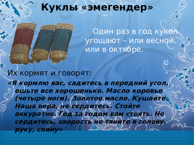 Куклы «эмегендер» Один раз в год кукол угощают – или весной, или в октябре. Их кормят и говорят: «Я кормлю вас, садитесь в передний угол, ешьте все хорошенько. Масло коровье (четыре ноги). Золотое масло. Кушайте. Наша вера, не сердитесь. Стойте аккуратно. Год за годом вам стоять. Не сердитесь, хворость не тяните в голову, руку, спину» 