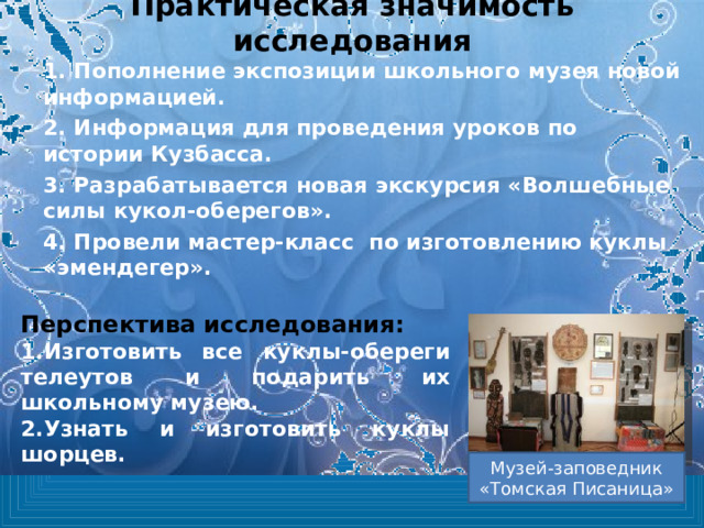 Практическая значимость исследования 1. Пополнение экспозиции школьного музея новой информацией. 2. Информация для проведения уроков по истории Кузбасса. 3. Разрабатывается новая экскурсия «Волшебные силы кукол-оберегов». 4. Провели мастер-класс по изготовлению куклы «эмендегер».  Перспектива исследования: Изготовить все куклы-обереги телеутов и подарить их школьному музею. Узнать и изготовить куклы шорцев. Музей-заповедник «Томская Писаница» 
