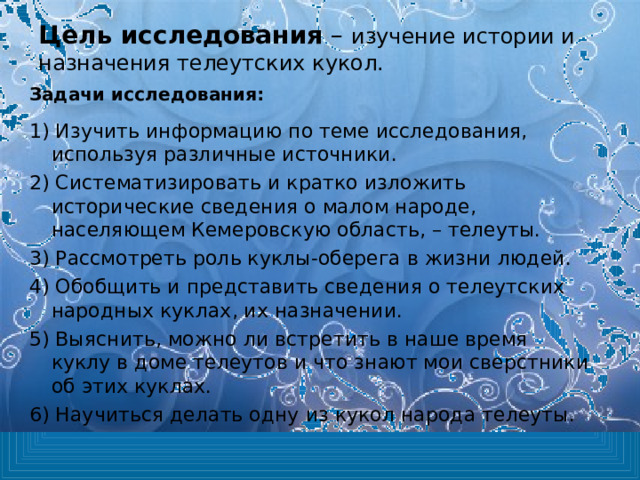 Цель исследования – изучение истории и назначения телеутских кукол.   Задачи исследования:  1) Изучить информацию по теме исследования, используя различные источники. 2) Систематизировать и кратко изложить исторические сведения о малом народе, населяющем Кемеровскую область, – телеуты. 3) Рассмотреть роль куклы-оберега в жизни людей. 4) Обобщить и представить сведения о телеутских народных куклах, их назначении. 5) Выяснить, можно ли встретить в наше время куклу в доме телеутов и что знают мои сверстники об этих куклах. 6) Научиться делать одну из кукол народа телеуты. 