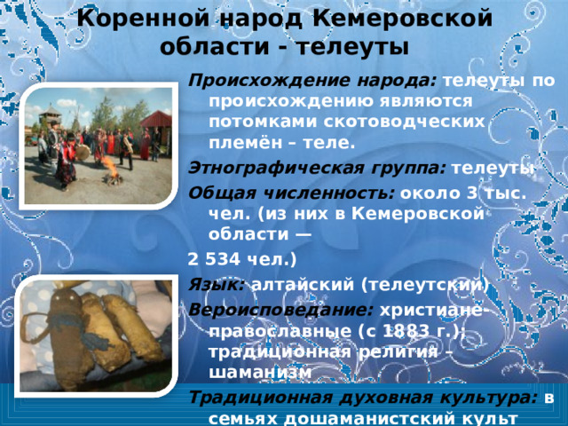 Коренной народ Кемеровской области - телеуты Происхождение народа: телеуты по происхождению являются потомками скотоводческих племён – теле. Этнографическая группа: телеуты Общая численность:  около 3 тыс. чел. (из них в Кемеровской области — 2 534 чел.) Язык:  алтайский (телеутский) Вероисповедание:  христиане-православные (с 1883 г.); традиционная религия – шаманизм Традиционная духовная культура: в семьях дошаманистский культ «эмегендеров» 