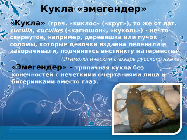 Кукла «эмегендер» «Кукла» (греч. «киклос» («круг»), то же от лат. сuculla, cucullus  («капюшон», «куколь») - нечто свернутое, например, деревяшка или пучок соломы, которые девочки издавна пеленали и заворачивали, подчиняясь инстинкту материнства. (Этимологический словарь русского языка) «Эмегендер» – тряпичная кукла без конечностей с нечеткими очертаниями лица и бисеринками вместо глаз. 