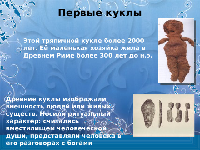 Первые куклы Этой тряпичной кукле более 2000 лет. Её маленькая хозяйка жила в Древнем Риме более 300 лет до н.э.  Древние куклы изображали внешность людей или живых существ. Носили ритуальный характер: считались вместилищем человеческой души, представляли человека в его разговорах с богами 