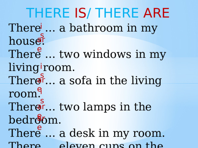 THERE IS / THERE ARE There … a bathroom in my house. There … two windows in my living room. There … a sofa in the living room. There … two lamps in the bedroom. There … a desk in my room. There … eleven cups on the table. There … seven books in my bookshelf. is are is are is are are 