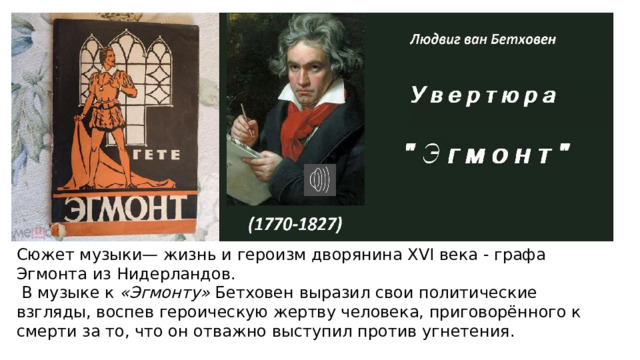 Сюжет музыки— жизнь и героизм дворянина XVI века - графа Эгмонта из Нидерландов.   В музыке к  «Эгмонту»  Бетховен выразил свои политические взгляды, воспев героическую жертву человека, приговорённого к смерти за то, что он отважно выступил против угнетения. 