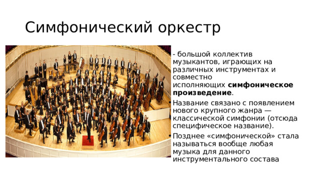 Симфонический оркестр - большой коллектив музыкантов, играющих на различных инструментах и совместно исполняющих  симфоническое произведение . Название связано с появлением нового крупного жанра — классической симфонии (отсюда специфическое название). Позднее «симфонической» стала называться вообще любая музыка для данного инструментального состава 