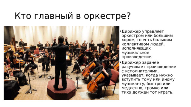 Кто главный в оркестре? Дирижер управляет оркестром или большим хором, то есть большим коллективом людей, исполняющих музыкальное произведение. Дирижёр заранее разучивает произведение с исполнителями, указывает, когда нужно вступить тому или иному музыканту, быстро или медленно, громко или тихо должен тот играть.  