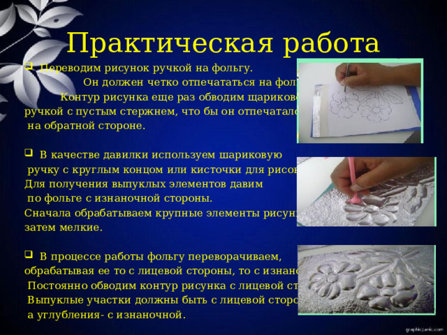 Практическая работа Переводим рисунок ручкой на фольгу.  Он должен четко отпечататься на фольге.  Контур рисунка еще раз обводим щариковой ручкой с пустым стержнем, что бы он отпечатался  на обратной стороне. В качестве давилки используем шариковую  ручку с круглым концом или кисточки для рисования. Для получения выпуклых элементов давим  по фольге с изнаночной стороны. Сначала обрабатываем крупные элементы рисунка, затем мелкие. В процессе работы фольгу переворачиваем, обрабатывая ее то с лицевой стороны, то с изнаночной.  Постоянно обводим контур рисунка с лицевой стороны.  Выпуклые участки должны быть с лицевой стороны,  а углубления- с изнаночной. 