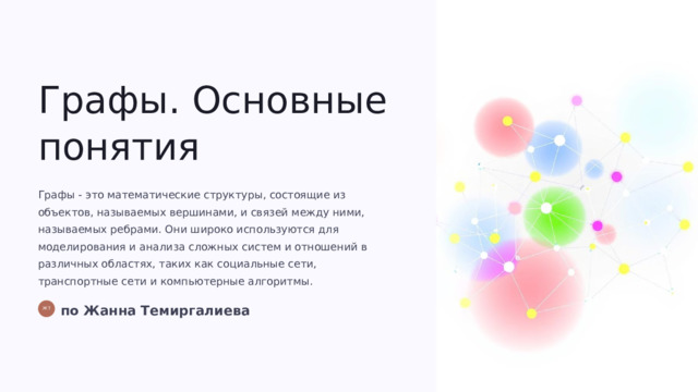 Графы. Основные понятия Графы - это математические структуры, состоящие из объектов, называемых вершинами, и связей между ними, называемых ребрами. Они широко используются для моделирования и анализа сложных систем и отношений в различных областях, таких как социальные сети, транспортные сети и компьютерные алгоритмы. по Жанна Темиргалиева ЖТ  