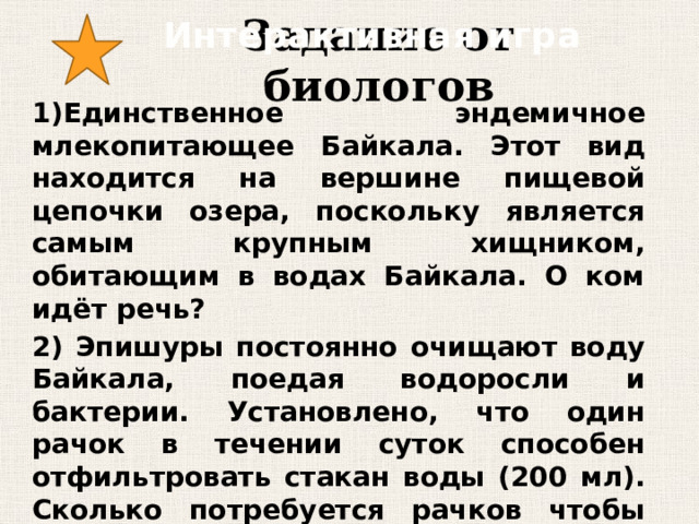 Интерактивная игра Задание от биологов 1)Единственное эндемичное млекопитающее Байкала. Этот вид находится на вершине пищевой цепочки озера, поскольку является самым крупным хищником, обитающим в водах Байкала. О ком идёт речь? 2) Эпишуры постоянно очищают воду Байкала, поедая водоросли и бактерии. Установлено, что один рачок в течении суток способен отфильтровать стакан воды (200 мл). Сколько потребуется рачков чтобы отфильтровать 100 литров воды за неделю? 