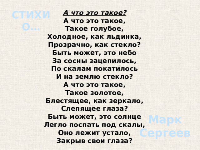 А что это такое? СТИХИ О… А что это такое, Такое голубое, Холодное, как льдинка, Прозрачно, как стекло? Быть может, это небо За сосны зацепилось, По скалам покатилось И на землю стекло? А что это такое, Такое золотое, Блестящее, как зеркало, Слепящее глаза? Быть может, это солнце Легло поспать под скалы, Оно лежит устало, Закрыв свои глаза? Марк Сергеев 