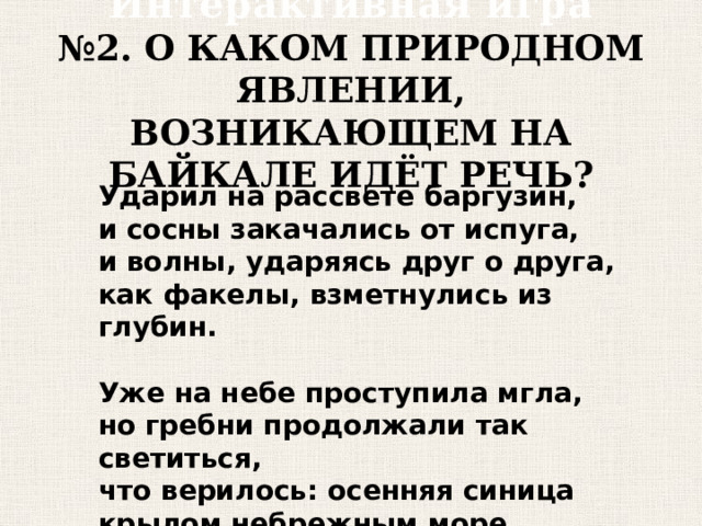 Интерактивная игра  №2. О КАКОМ ПРИРОДНОМ ЯВЛЕНИИ, ВОЗНИКАЮЩЕМ НА БАЙКАЛЕ ИДЁТ РЕЧЬ? Ударил на рассвете баргузин, и сосны закачались от испуга, и волны, ударяясь друг о друга, как факелы, взметнулись из глубин.  Уже на небе проступила мгла, но гребни продолжали так светиться, что верилось: осенняя синица крылом небрежным море подожгл а. 