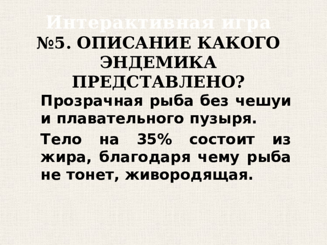 Интерактивная игра  №5. ОПИСАНИЕ КАКОГО ЭНДЕМИКА ПРЕДСТАВЛЕНО? Прозрачная рыба без чешуи и плавательного пузыря. Тело на 35% состоит из жира, благодаря чему рыба не тонет, живородящая. 