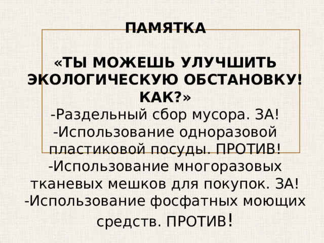 ПАМЯТКА   «ТЫ МОЖЕШЬ УЛУЧШИТЬ ЭКОЛОГИЧЕСКУЮ ОБСТАНОВКУ! КАК?» -Раздельный сбор мусора. ЗА! -Использование одноразовой пластиковой посуды. ПРОТИВ! -Использование многоразовых тканевых мешков для покупок. ЗА! -Использование фосфатных моющих средств. ПРОТИВ ! 