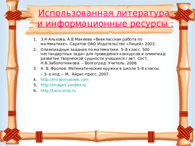 Использованная литература  и информационные ресурсы : З.Н Альхова, А.В.Макеева «Внеклассная работа по математике», Саратов ОАО Издательство «Лицей» 2003. Олимпиадные задания по математике. 5–8 класс. 500 нестандартных задач для проведения конкурсов и олимпиад: развитие творческой сущности учащихся / авт. Сост. Н.В.Заболотникова. – Волгоград. Учитель, 2006.  А. В. Фролов. Математические кружки в школе 5–8 классы. – 3- е изд. – М.: Айрис-пресс, 2007.  http://miranimashek.com http://images.yandex.ru http://tana.ucoz.ru 