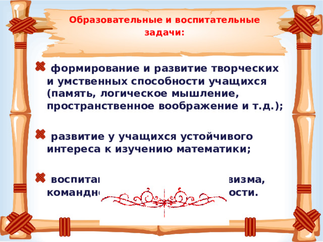   Образовательные и воспитательные задачи:    формирование и развитие творческих и умственных способности учащихся (память, логическое мышление, пространственное воображение и т.д.);    развитие у учащихся устойчивого интереса к изучению математики;    воспитание чувства коллективизма, командного духа, ответственности. 