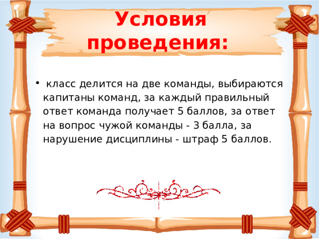 Условия проведения:    класс делится на две команды, выбираются капитаны команд, за каждый правильный ответ команда получает 5 баллов, за ответ на вопрос чужой команды - 3 балла, за нарушение дисциплины - штраф 5 баллов. 