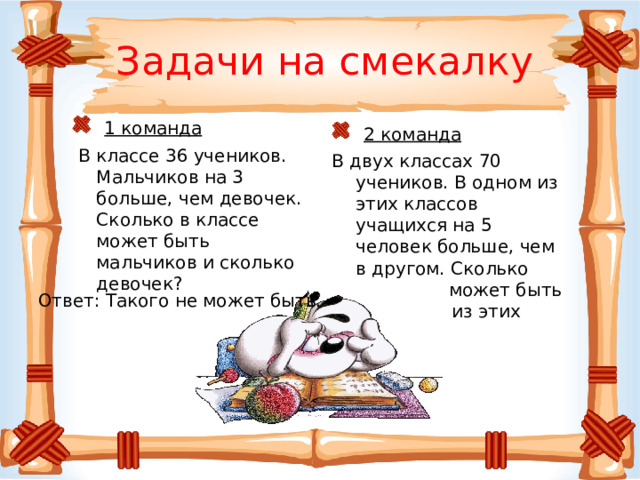 Задачи на смекалку  1 команда  В классе 36 учеников. Мальчиков на 3 больше, чем девочек. Сколько в классе может быть мальчиков и сколько девочек?  2 команда В двух классах 70 учеников. В одном из этих классов учащихся на 5 человек больше, чем в другом. Сколько учеников может быть в каждом из этих классов? Ответ: Такого не может быть. 