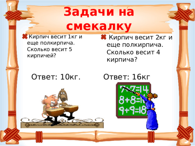 Задачи на смекалку  Кирпич весит 1кг и еще полкирпича. Сколько весит 5 кирпичей?  Кирпич весит 2кг и еще полкирпича. Сколько весит 4 кирпича? Ответ: 10кг. Ответ: 16кг 