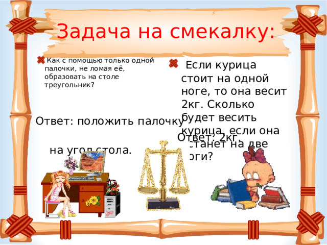 Задача на смекалку:  Если курица стоит на одной ноге, то она весит 2кг. Сколько будет весить курица, если она встанет на две ноги?  Как с помощью только одной палочки, не ломая её, образовать на столе треугольник? Ответ: положить палочку  на угол стола. Ответ: 2кг. 